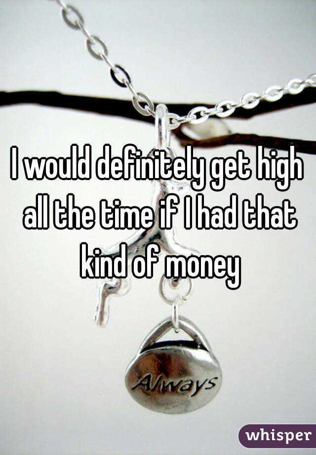 I would definitely get high all the time if I had that kind of money
