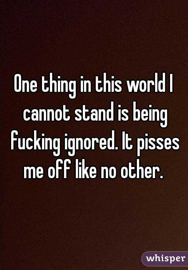 One thing in this world I cannot stand is being fucking ignored. It pisses me off like no other. 