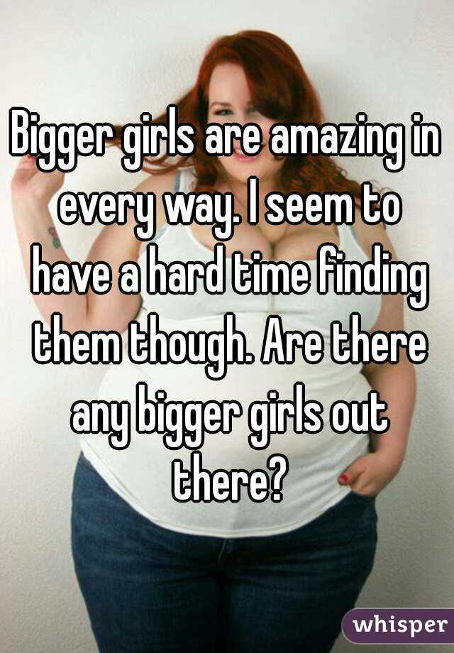 Bigger girls are amazing in every way. I seem to have a hard time finding them though. Are there any bigger girls out there?