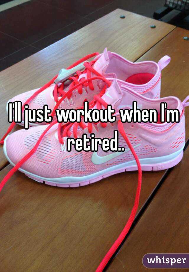 I'll just workout when I'm retired..