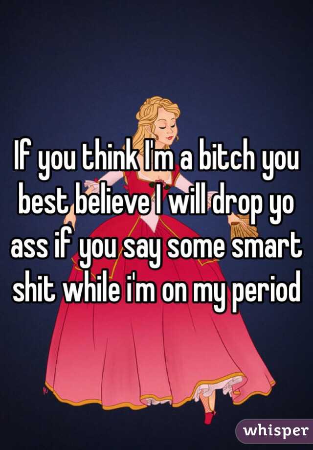 If you think I'm a bitch you best believe I will drop yo ass if you say some smart shit while i'm on my period
