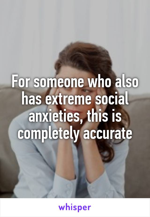 For someone who also has extreme social anxieties, this is completely accurate