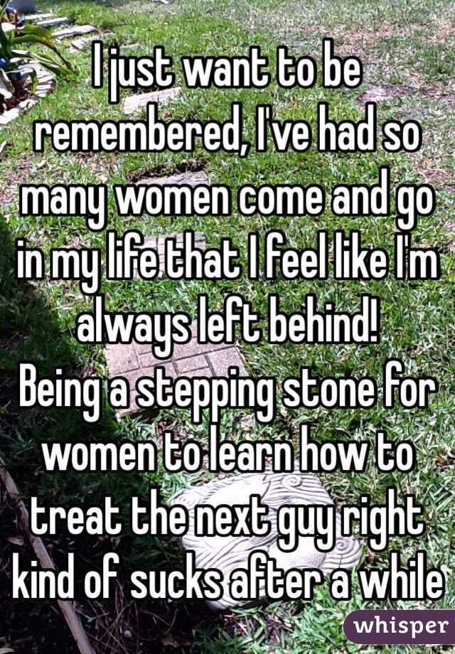 I just want to be remembered, I've had so many women come and go in my life that I feel like I'm always left behind!
Being a stepping stone for women to learn how to treat the next guy right kind of sucks after a while