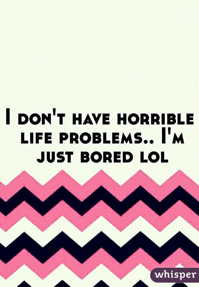 I don't have horrible life problems.. I'm just bored lol