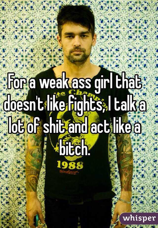 For a weak ass girl that doesn't like fights, I talk a lot of shit and act like a bitch.