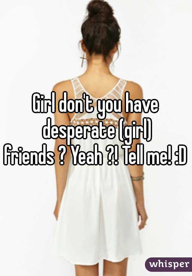 Girl don't you have desperate (girl)
friends ? Yeah ?! Tell me! :D