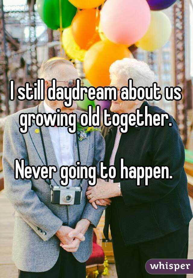 I still daydream about us growing old together. 

Never going to happen. 