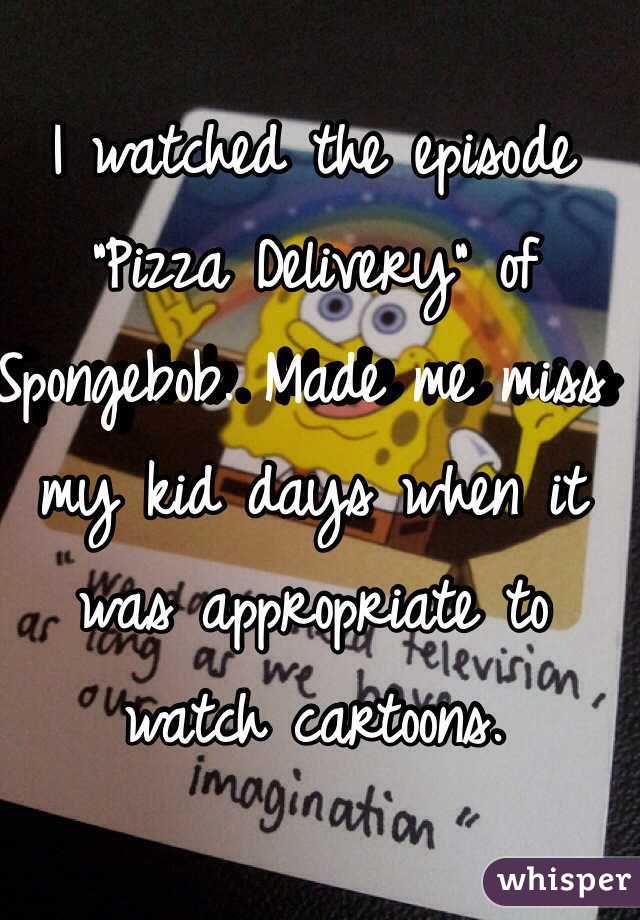 I watched the episode "Pizza Delivery" of Spongebob. Made me miss my kid days when it was appropriate to watch cartoons. 