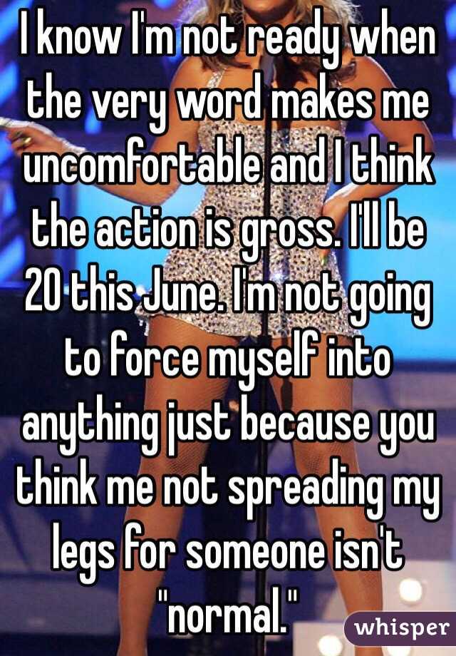 I know I'm not ready when the very word makes me uncomfortable and I think the action is gross. I'll be 20 this June. I'm not going to force myself into anything just because you think me not spreading my legs for someone isn't "normal."