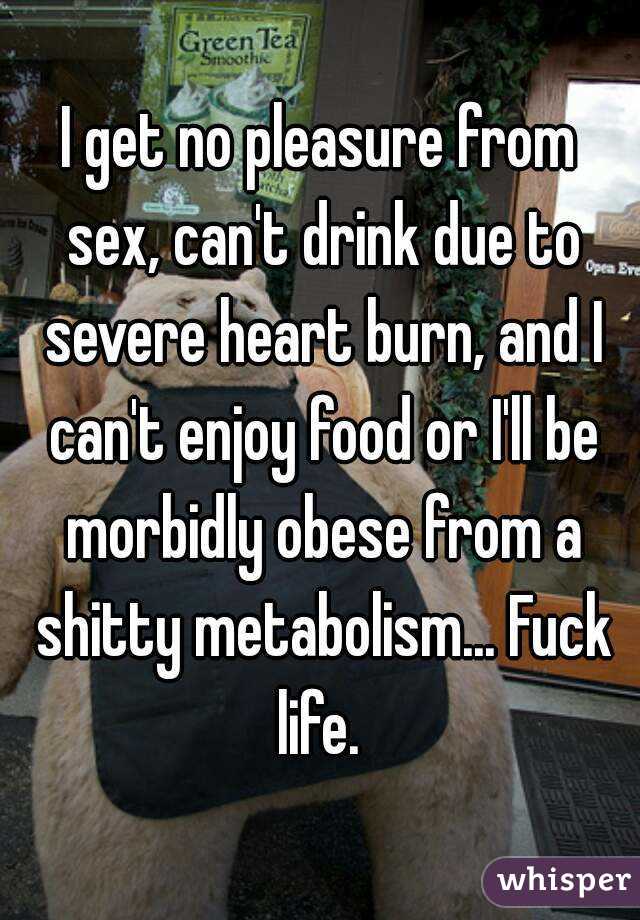 I get no pleasure from sex, can't drink due to severe heart burn, and I can't enjoy food or I'll be morbidly obese from a shitty metabolism... Fuck life. 