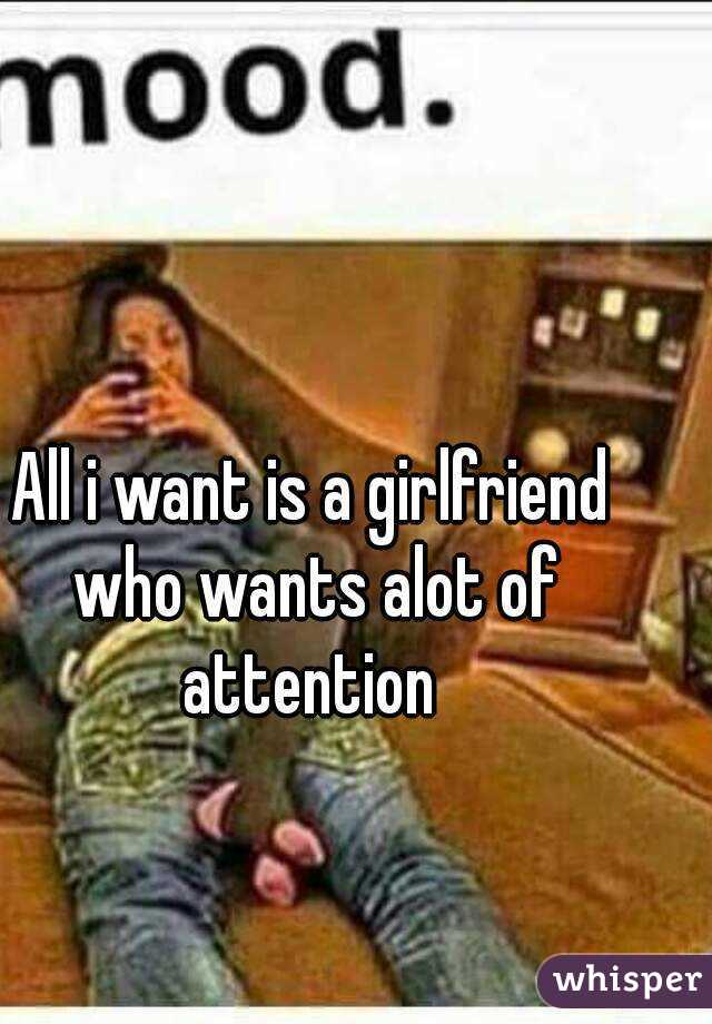 All i want is a girlfriend who wants alot of attention 