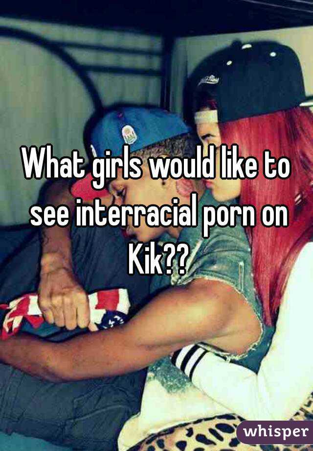 What girls would like to see interracial porn on Kik??