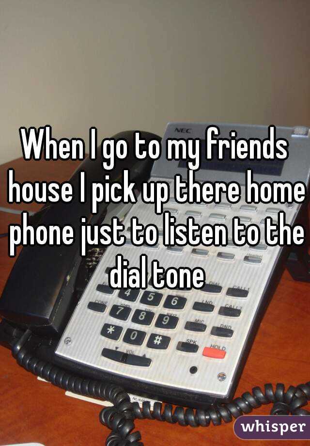 When I go to my friends house I pick up there home phone just to listen to the dial tone