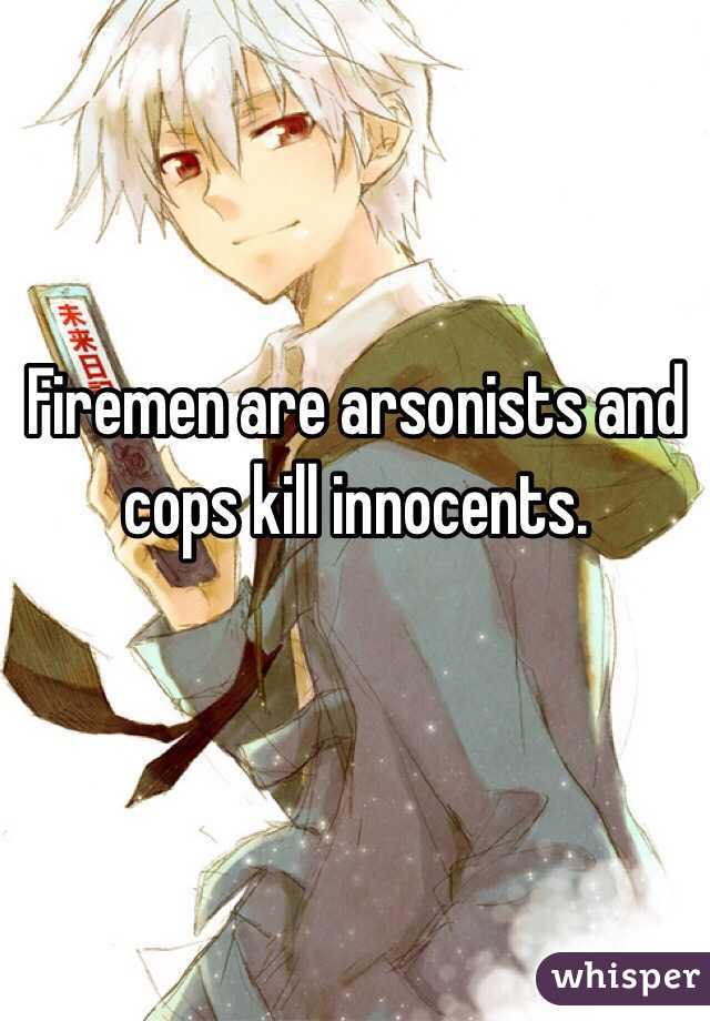 Firemen are arsonists and cops kill innocents.

