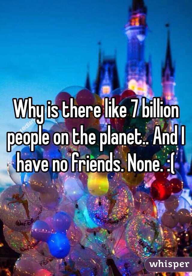 Why is there like 7 billion people on the planet.. And I have no friends. None. :( 
