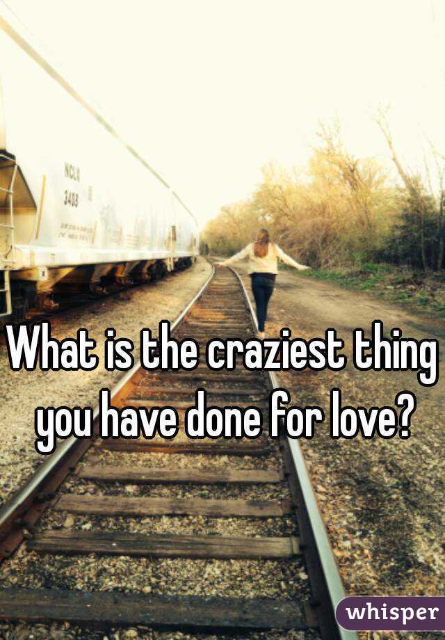 What is the craziest thing you have done for love?