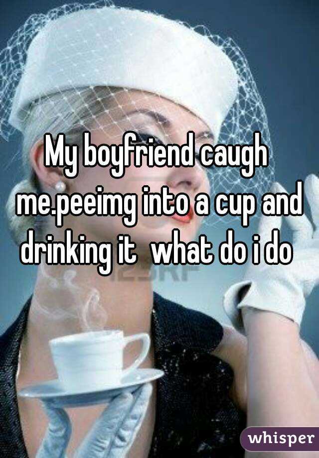 My boyfriend caugh me.peeimg into a cup and drinking it  what do i do 