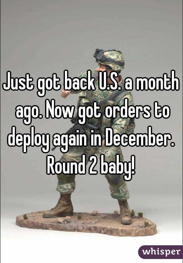 Just got back U.S. a month ago. Now got orders to deploy again in December. 
Round 2 baby!