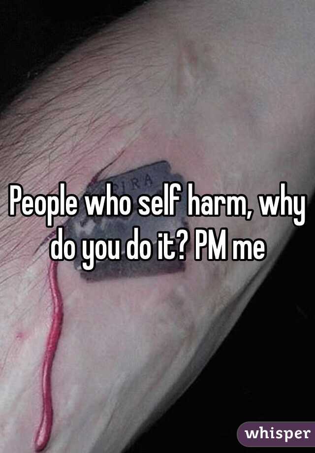 People who self harm, why do you do it? PM me