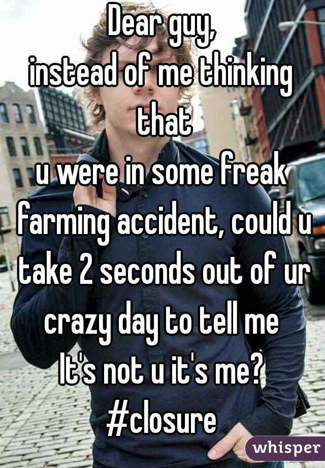 Dear guy,
instead of me thinking that
u were in some freak farming accident, could u take 2 seconds out of ur crazy day to tell me 
It's not u it's me?
#closure