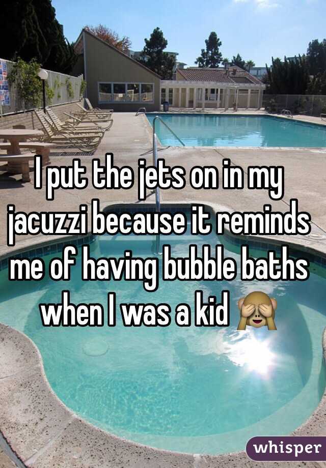 I put the jets on in my jacuzzi because it reminds me of having bubble baths when I was a kid 🙈