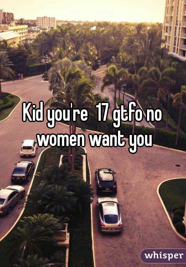 Kid you're  17 gtfo no women want you
