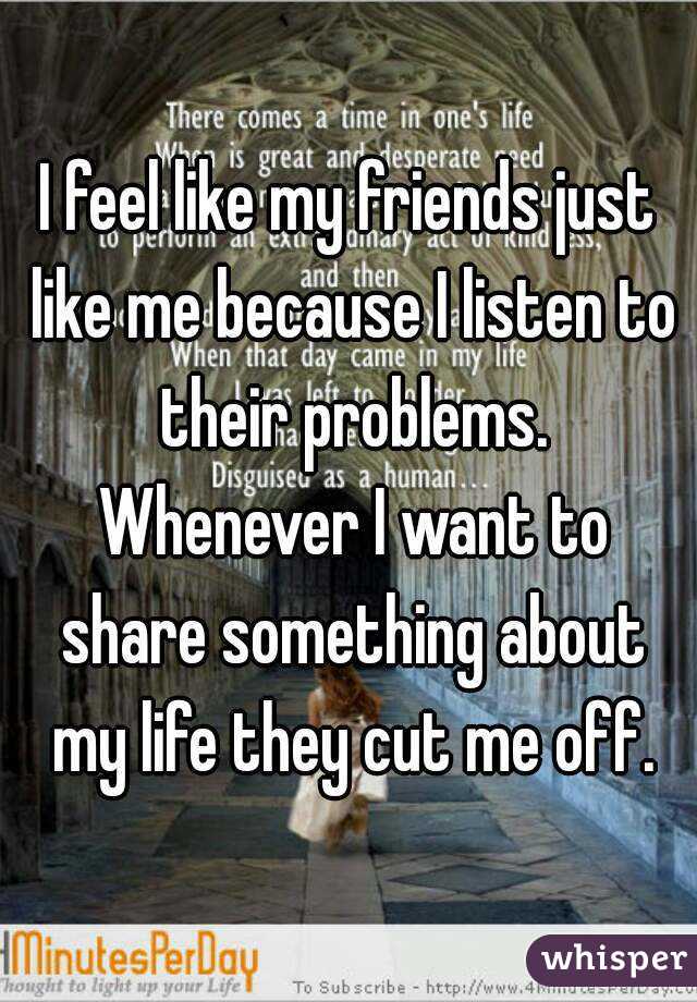 I feel like my friends just like me because I listen to their problems. Whenever I want to share something about my life they cut me off.