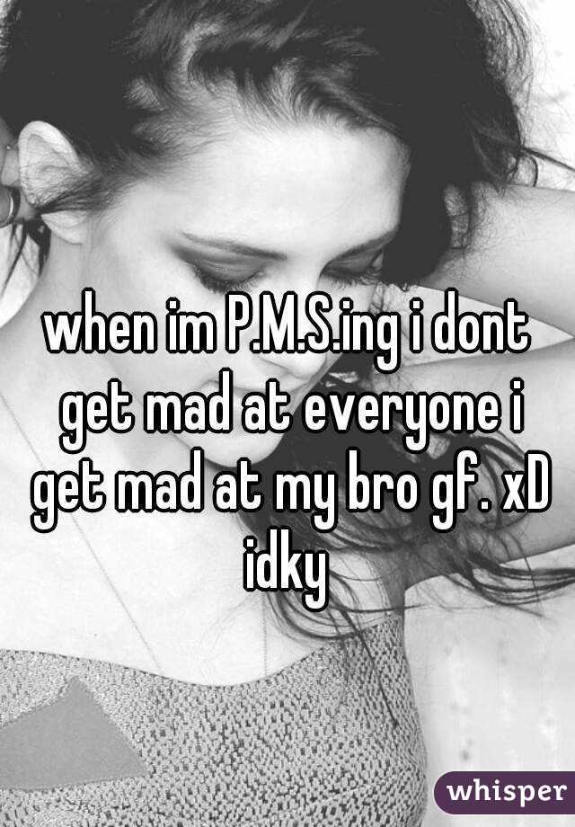 when im P.M.S.ing i dont get mad at everyone i get mad at my bro gf. xD idky 