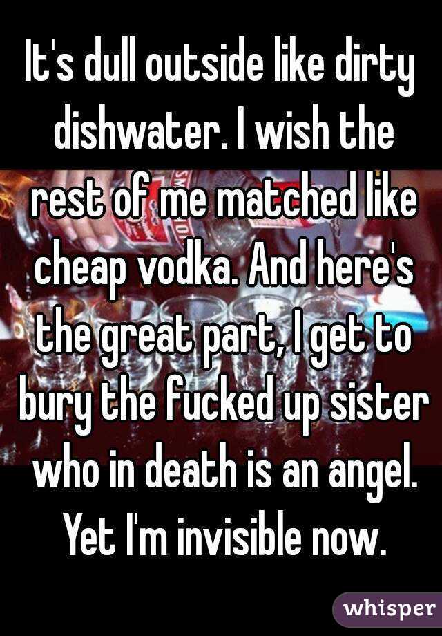 It's dull outside like dirty dishwater. I wish the rest of me matched like cheap vodka. And here's the great part, I get to bury the fucked up sister who in death is an angel. Yet I'm invisible now.
