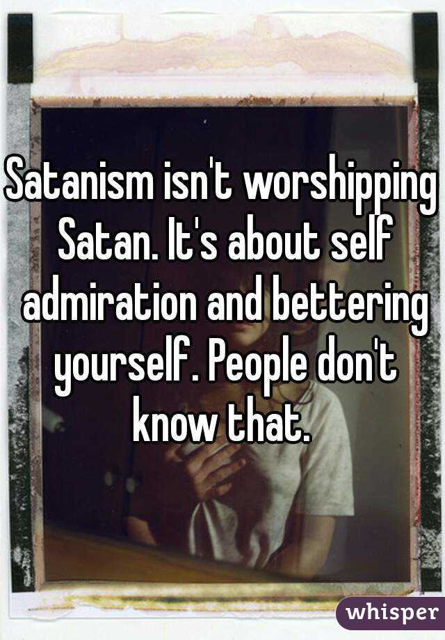 Satanism isn't worshipping Satan. It's about self admiration and bettering yourself. People don't know that. 