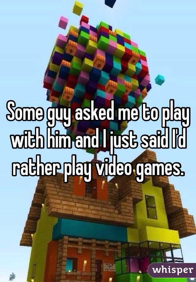 Some guy asked me to play with him and I just said I'd  rather play video games. 