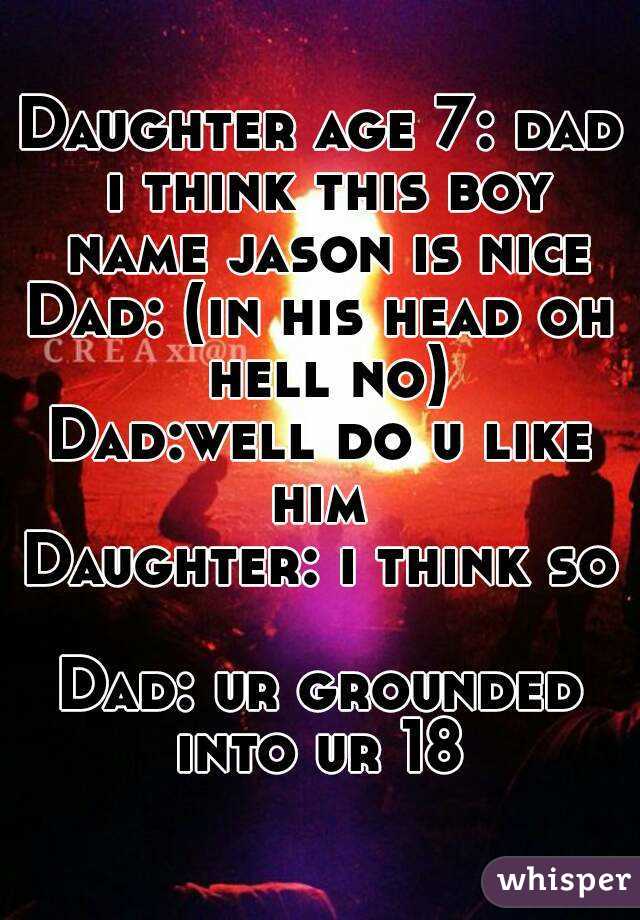 Daughter age 7: dad i think this boy name jason is nice
Dad: (in his head oh hell no)
Dad:well do u like him 
Daughter: i think so 
Dad: ur grounded into ur 18 