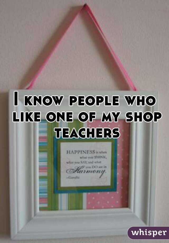 I know people who like one of my shop teachers