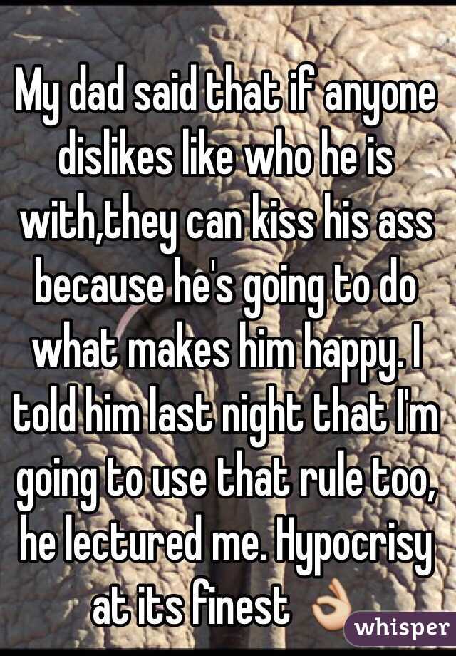 My dad said that if anyone dislikes like who he is with,they can kiss his ass because he's going to do what makes him happy. I told him last night that I'm going to use that rule too, he lectured me. Hypocrisy at its finest 👌
