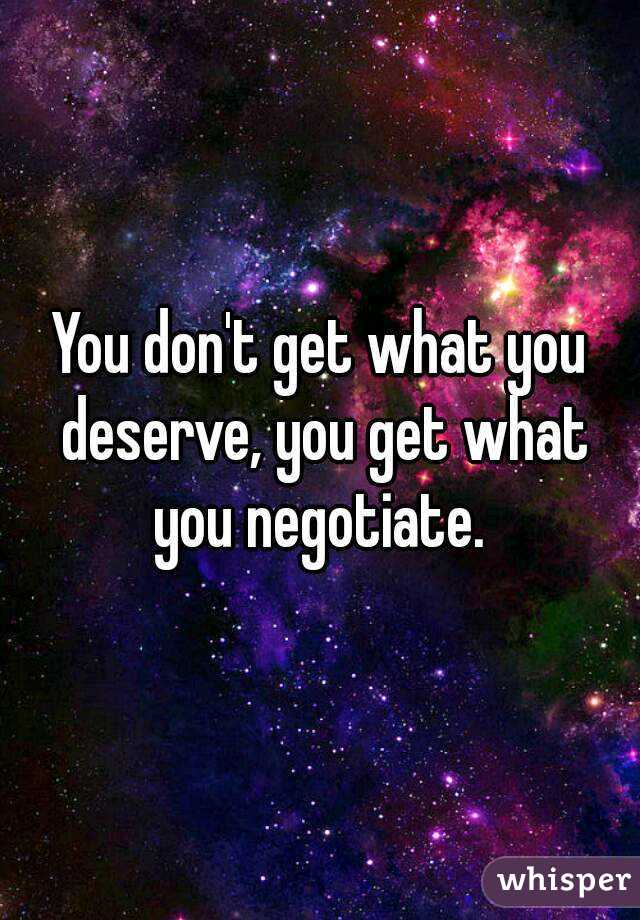 You don't get what you deserve, you get what you negotiate. 