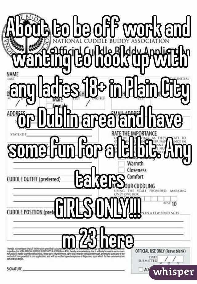 About to be off work and wanting to hook up with any ladies 18+ in Plain City or Dublin area and have some fun for a ltl bit. Any takers
GIRLS ONLY!!!
m 23 here