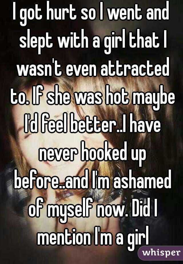 I got hurt so I went and slept with a girl that I wasn't even attracted to. If she was hot maybe I'd feel better..I have never hooked up before..and I'm ashamed of myself now. Did I mention I'm a girl