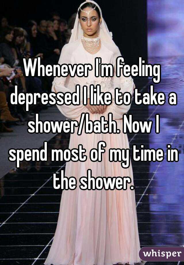 Whenever I'm feeling depressed I like to take a shower/bath. Now I spend most of my time in the shower.