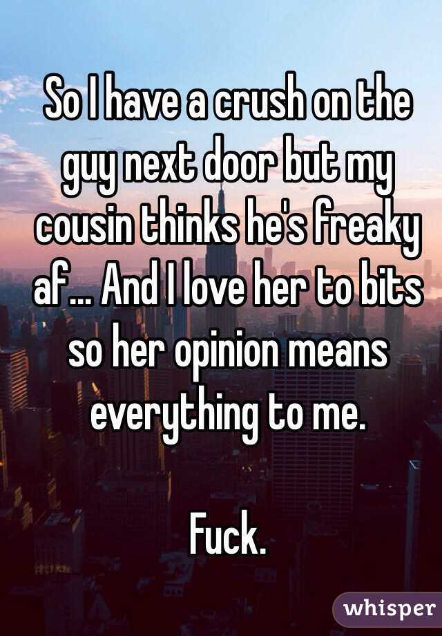 So I have a crush on the guy next door but my cousin thinks he's freaky af... And I love her to bits so her opinion means everything to me. 

Fuck. 
