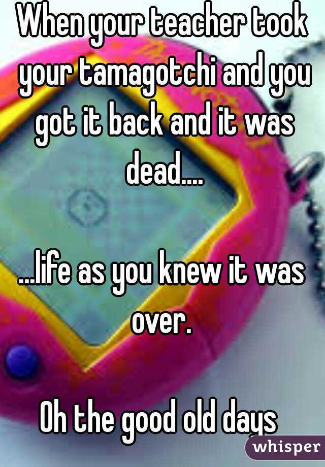When your teacher took your tamagotchi and you got it back and it was dead....

...life as you knew it was over. 

Oh the good old days 