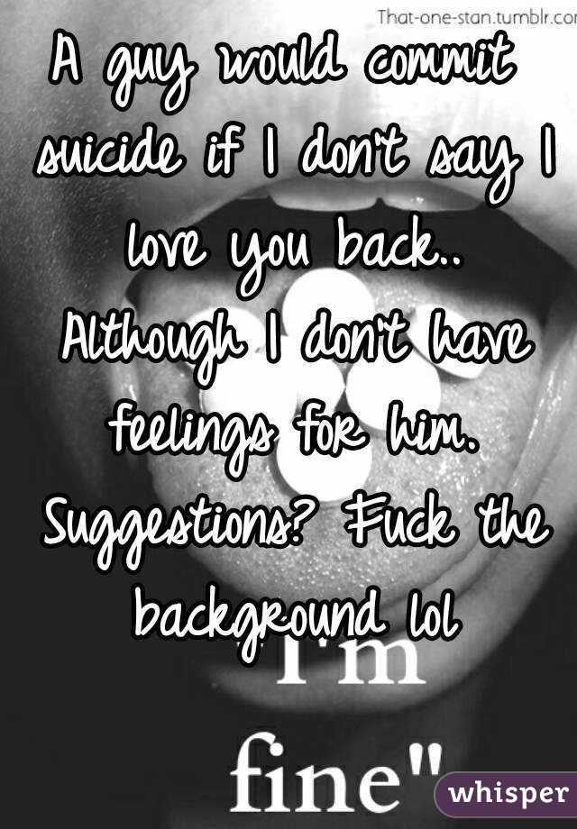 A guy would commit suicide if I don't say I love you back.. Although I don't have feelings for him. Suggestions? Fuck the background lol