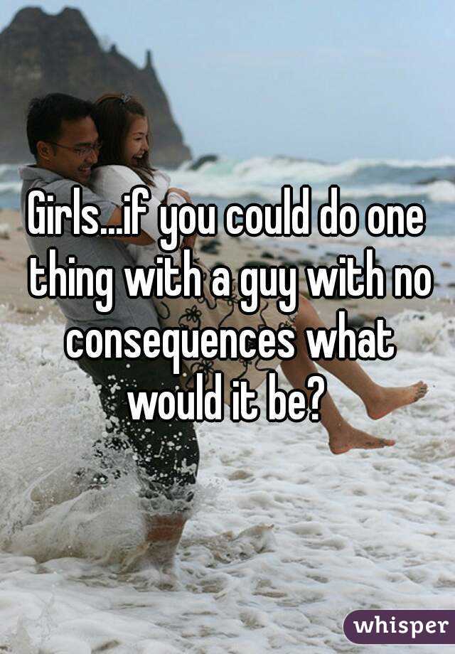 Girls...if you could do one thing with a guy with no consequences what would it be? 