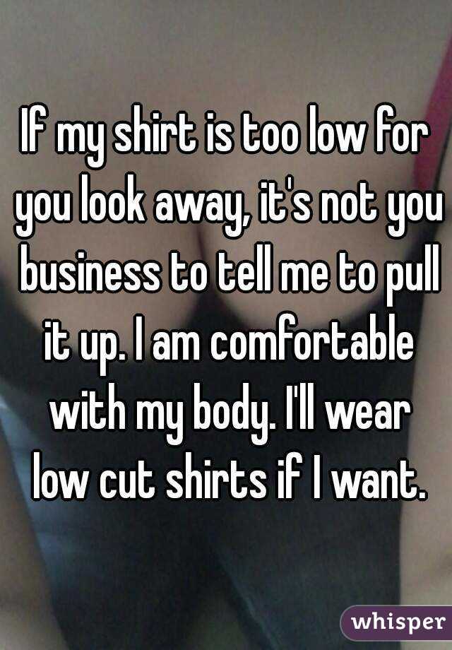 If my shirt is too low for you look away, it's not you business to tell me to pull it up. I am comfortable with my body. I'll wear low cut shirts if I want.