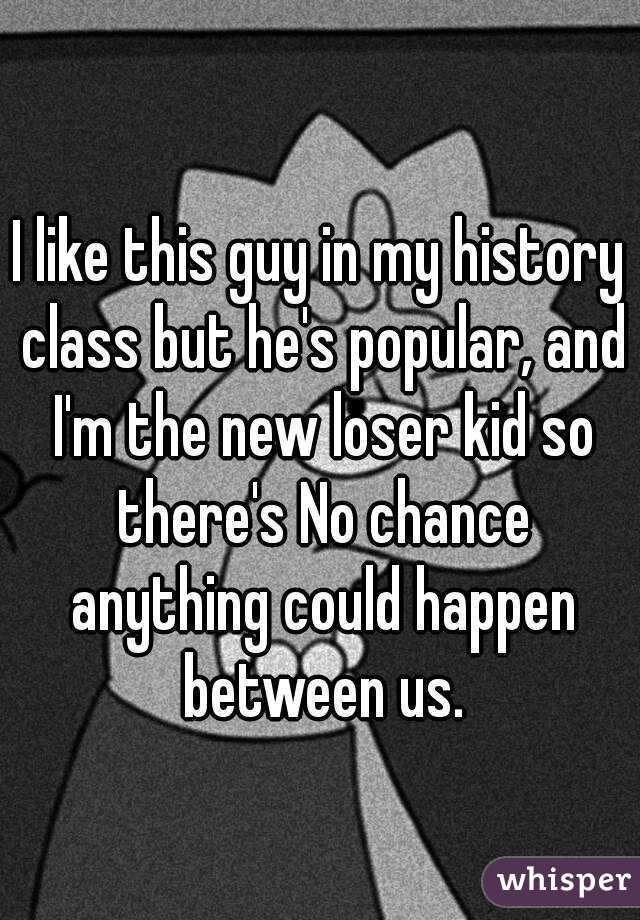 I like this guy in my history class but he's popular, and I'm the new loser kid so there's No chance anything could happen between us.
