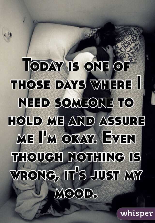 Today is one of those days where I need someone to hold me and assure me I'm okay. Even though nothing is wrong, it's just my mood.