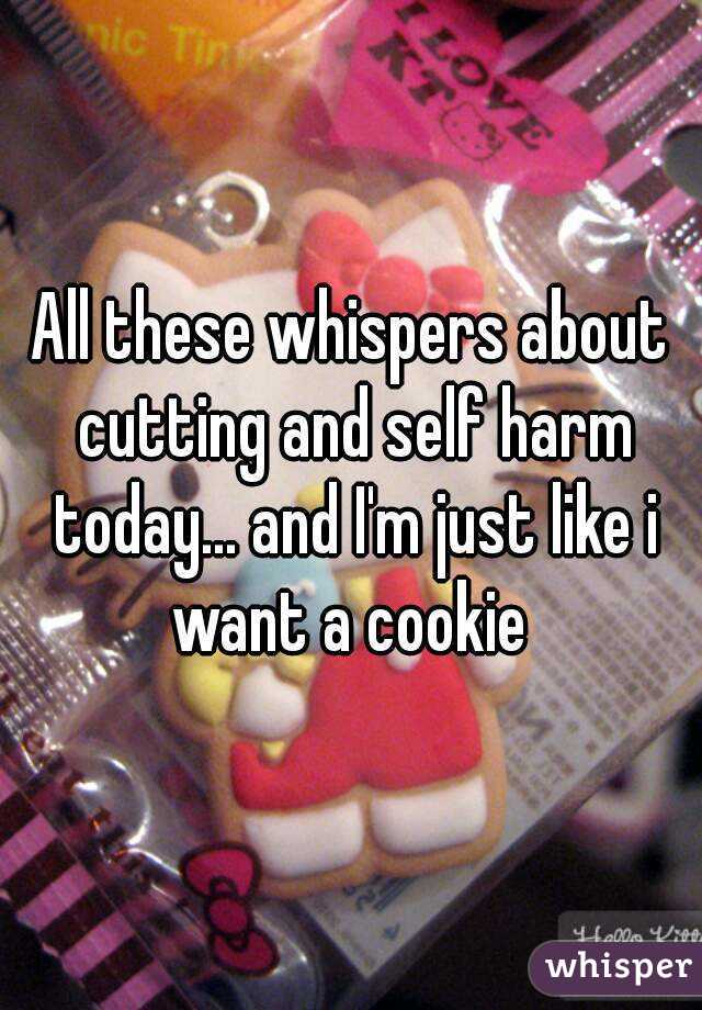 All these whispers about cutting and self harm today... and I'm just like i want a cookie 