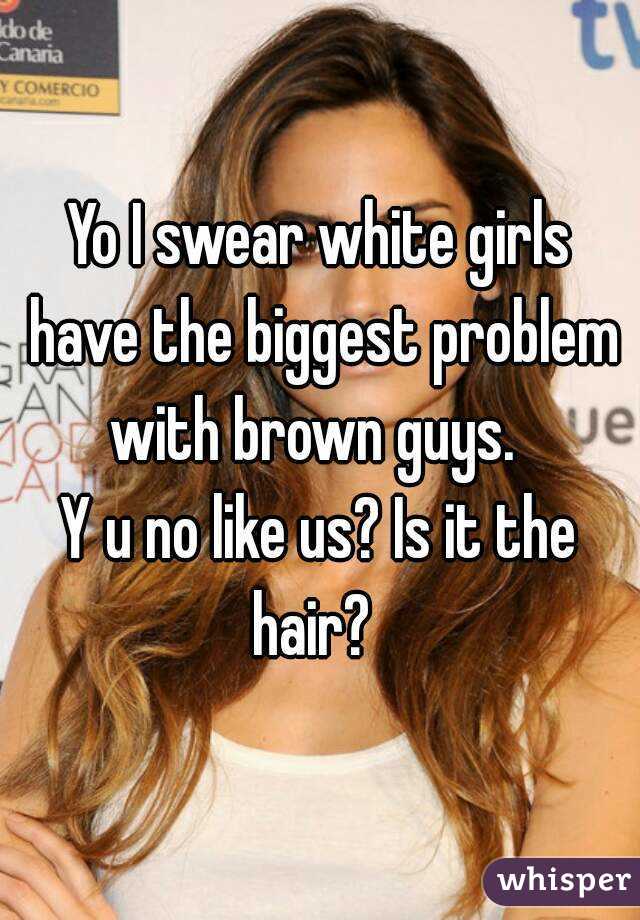 Yo I swear white girls have the biggest problem with brown guys.  
Y u no like us? Is it the hair?  