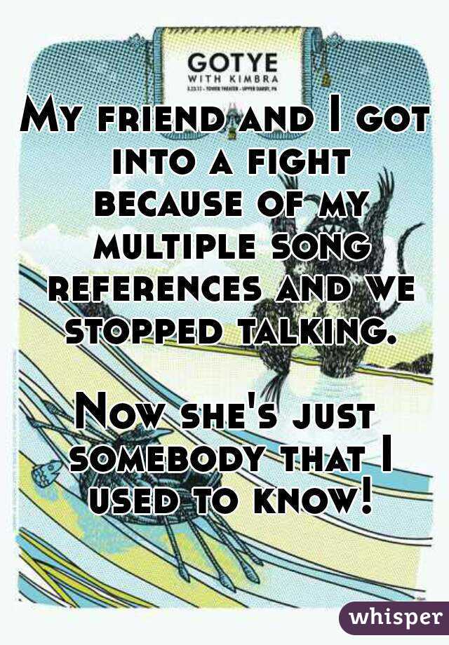 My friend and I got into a fight because of my multiple song references and we stopped talking.

Now she's just somebody that I used to know!