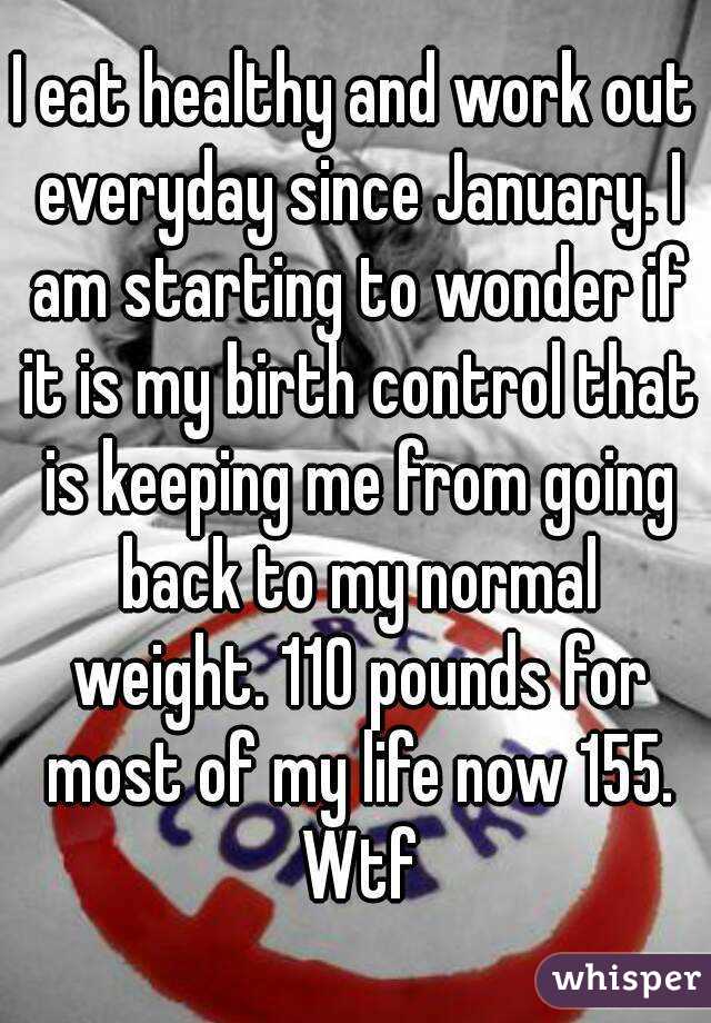 I eat healthy and work out everyday since January. I am starting to wonder if it is my birth control that is keeping me from going back to my normal weight. 110 pounds for most of my life now 155. Wtf
