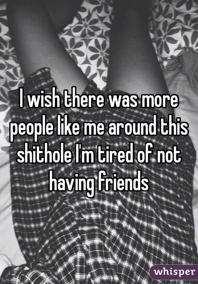 I wish there was more people like me around this shithole I'm tired of not having friends 